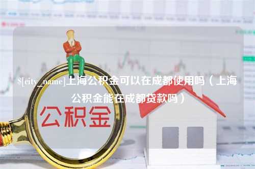 濮阳上海公积金可以在成都使用吗（上海公积金能在成都贷款吗）