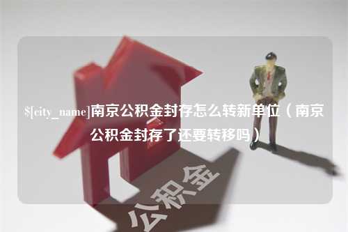 濮阳南京公积金封存怎么转新单位（南京公积金封存了还要转移吗）